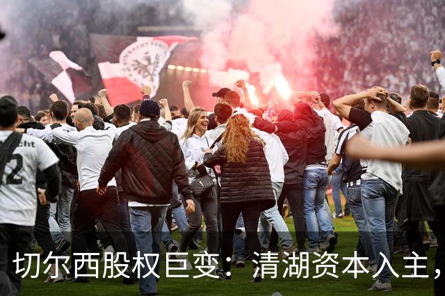 切尔西股权巨变：清湖资本入主，蓝军新纪元开启